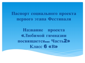 Паспорт социального проекта первого этапа Фестиваля Название   проекта Любимой гимназии посвящается… Часть2Класс 6 В