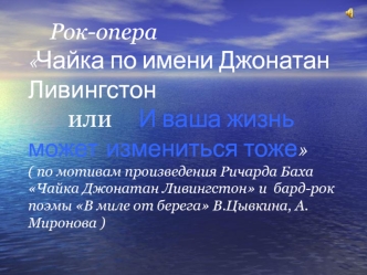 Рок-операЧайка по имени Джонатан Ливингстон       или     И ваша жизнь может измениться тоже( по мотивам произведения Ричарда Баха Чайка Джонатан Ливингстон и  бард-рок поэмы В миле от берега В.Цывкина, А.Миронова )