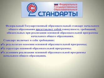 Федеральный Государственный образовательный стандарт начального общего образования представляет собой совокупность требований, обязательных при реализации основной образовательной программы начального общего образования.
Стандарт включает в себя требовани