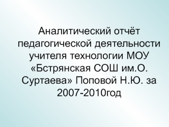 Аналитический отчёт педагогической деятельности учителя технологии МОУ Бстрянская СОШ им.О.Суртаева Поповой Н.Ю. за 2007-2010год