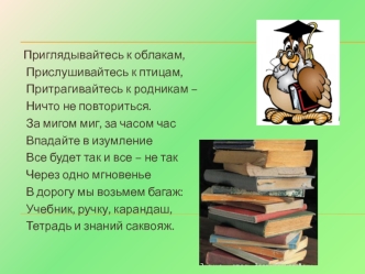 Приглядывайтесь к облакам,
 Прислушивайтесь к птицам,
 Притрагивайтесь к родникам –
 Ничто не повториться.
 За мигом миг, за часом час
 Впадайте в изумление
 Все будет так и все – не так
 Через одно мгновенье
 В дорогу мы возьмем багаж:
 Учебник, ручку, к