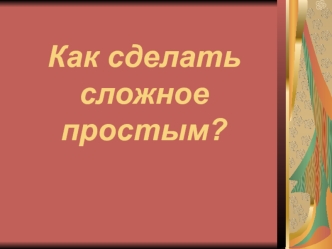 Как сделать сложное простым?