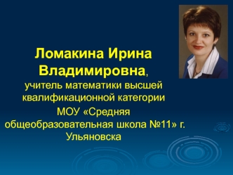 Ломакина Ирина Владимировна,учитель математики высшей квалификационной категории 
МОУ Средняя общеобразовательная школа №11 г. Ульяновска