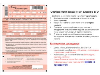 Особенности заполнения бланков ЕГЭ

Все бланки заполняются яркими чернилами черного цвета.
Можно использовать глеевую или капиллярную ручку.
Метка крестик.
Каждое поле в бланке заполняется начиная с первой позиции.
При записи ответов необходимо строго сле