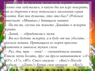 Жили звуки, не тужили, песни пели, играть захотели. Только они задумались, в какую бы им игру поиграть, как из дырочки в полу показалась маленькая серая головка. Как ты думаешь, кто это был? (Ребенок отвечает: Мышка.) Запищала мышка:— Пи-пи-пи, скучно вы 