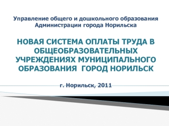 Управление общего и дошкольного образования Администрации города НорильскаНОВАЯ СИСТЕМА ОПЛАТЫ ТРУДА В ОБЩЕОБРАЗОВАТЕЛЬНЫХ УЧРЕЖДЕНИЯХ МУНИЦИПАЛЬНОГО  ОБРАЗОВАНИЯ  ГОРОД НОРИЛЬСКг. Норильск, 2011