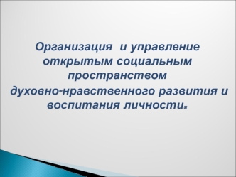 Организация  и управление открытым социальным пространством 
духовно-нравственного развития и воспитания личности.