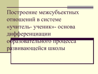 Построение межсубъектных отношений в системе учитель- ученик- основа дифференциации образовательного процесса развивающейся школы