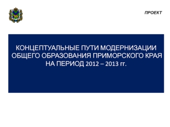 КОНЦЕПТУАЛЬНЫЕ ПУТИ МОДЕРНИЗАЦИИ 
ОБЩЕГО ОБРАЗОВАНИЯ ПРИМОРСКОГО КРАЯ 
НА ПЕРИОД 2012 – 2013 гг.