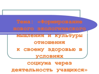 Тема: Формирование нового экологического мышления и культуры отношения к своему здоровью в условиях социума через деятельность учащихся