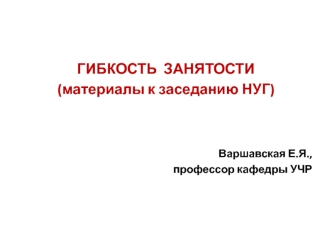 ГИБКОСТЬ ЗАНЯТОСТИ (материалы к заседанию НУГ) Варшавская Е.Я., профессор кафедры УЧР.