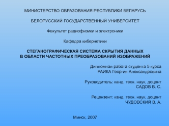 МИНИСТЕРСТВО ОБРАЗОВАНИЯ РЕСПУБЛИКИ БЕЛАРУСЬ
 
БЕЛОРУССКИЙ ГОСУДАРСТВЕННЫЙ УНИВЕРСИТЕТ

Факультет радиофизики и электроники

Кафедра кибернетики

СТЕГАНОГРАФИЧЕСКАЯ СИСТЕМА СКРЫТИЯ ДАННЫХ 
В ОБЛАСТИ ЧАСТОТНЫХ ПРЕОБРАЗОВАНИЙ ИЗОБРАЖЕНИЙ 

Дипломная работа 