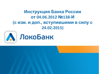 Инструкция Банка России                    от 04.06.2012 №138-И (с изм. и доп., вступившими в силу с 24.02.2015)