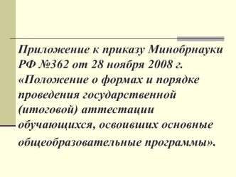 Приложение к приказу Минобрнауки РФ №362 от 28 ноября 2008 г. Положение о формах и порядке проведения государственной (итоговой) аттестации обучающихся, освоивших основные общеобразовательные программы.