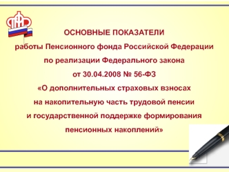 ОСНОВНЫЕ ПОКАЗАТЕЛИ
работы Пенсионного фонда Российской Федерации 
по реализации Федерального закона 
от 30.04.2008 № 56-ФЗ
О дополнительных страховых взносах 
на накопительную часть трудовой пенсии 
и государственной поддержке формирования пенсионных нак