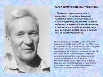 А.Н.Колмогоров, выпускникам

...Главным пожеланием вам и является - успехом и должной настойчивостью включаться в научную работу, не ожидая наития, ведущего к чему-либо необычайному, а для начала - в любую, кажущуюся вам разумной, интересной и вашим юным 