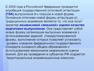 С 2004 года в Российской Федерации проводится 
апробация государственной (итоговой) аттестации 
(ГИА) выпускников 9-х классов в новой форме. 
Основным отличием новой формы аттестации от 
традиционных экзаменов является то, что она носит 
характер независи