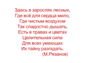 Здесь в зарослях лесных,Где всё для сердца мило,Где чистым воздухомТак сладостно дышать,Есть в травах и цветахЦелительная силаДля всех умеющихИх тайну разгадать.                        (М.Рязанов)