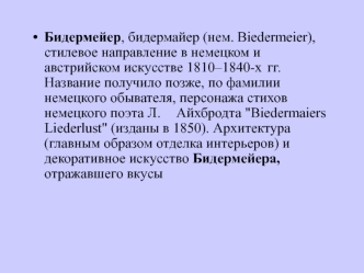 Бидермейер, бидермайер (нем. Biedermeier), стилевое направление в немецком и австрийском искусстве 1810–1840-х 	гг. Название получило позже, по фамилии немецкого обывателя, персонажа стихов немецкого поэта Л. 	Айхбродта 