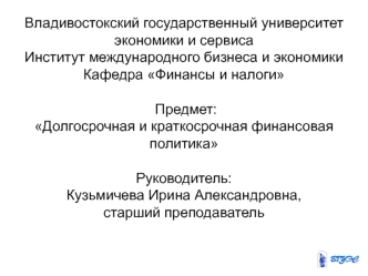 Владивостокский государственный университет экономики и сервисаИнститут международного бизнеса и экономикиКафедра Финансы и налоги Предмет: Долгосрочная и краткосрочная финансовая политика Руководитель: Кузьмичева Ирина Александровна,старший преподаватель