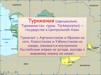 Туркмения (официально Туркмениста?н, туркм. Turkmenistan) — государство в Центральной Азии.

Граничит с Афганистаном и Ираном на юге, Казахстаном и Узбекистаном на севере, омывается внутренним Каспийским морем на западе, выхода к мировому океану не имеет.