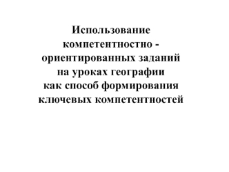 Использование 
компетентностно - ориентированных заданий 
на уроках географии 
как способ формирования ключевых компетентностей