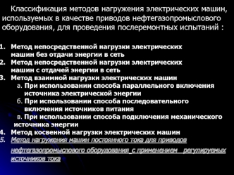 Классификация методов нагружения электрических машин, используемых в качестве приводов нефтегазопромыслового оборудования, для проведения послеремонтных испытаний :

Метод непосредственной нагрузки электрических 
машин без отдачи энергии в сеть
Метод непо