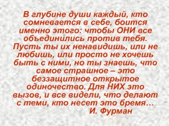 В глубине души каждый, кто сомневается в себе, боится именно этого: чтобы ОНИ все объединились против тебя. Пусть ты их ненавидишь, или не любишь, или просто не хочешь быть с ними, но ты знаешь, что самое страшное – это беззащитное открытое одиночество. Д