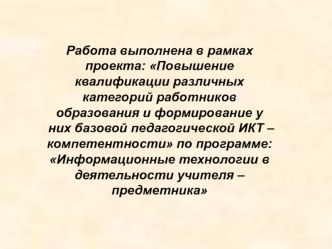 Работа выполнена в рамках проекта: Повышение квалификации различных категорий работников образования и формирование у них базовой педагогической ИКТ – компетентности по программе: Информационные технологии в деятельности учителя – предметника