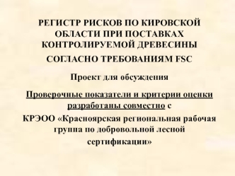 РЕГИСТР РИСКОВ ПО КИРОВСКОЙ ОБЛАСТИ ПРИ ПОСТАВКАХ КОНТРОЛИРУЕМОЙ ДРЕВЕСИНЫ 
СОГЛАСНО ТРЕБОВАНИЯМ FSC  

Проект для обсуждения

Проверочные показатели и критерии оценки разработаны совместно с 
КРЭОО Красноярская региональная рабочая группа по добровольной