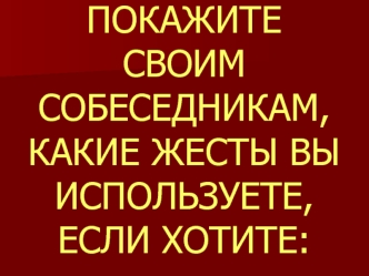 ПОКАЖИТЕ СВОИМ СОБЕСЕДНИКАМ, КАКИЕ ЖЕСТЫ ВЫ ИСПОЛЬЗУЕТЕ, ЕСЛИ ХОТИТЕ: