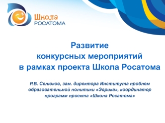 Развитие конкурсных мероприятий в рамках проекта Школа РосатомаР.В. Селюков, зам. директора Института проблем образовательной политики Эврика, координатор программ проекта Школа Росатома