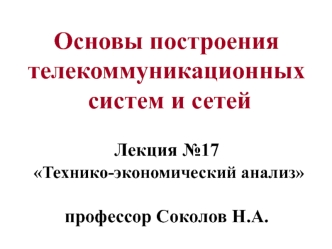 Основы построения телекоммуникационных  систем и сетей Лекция №17  Технико-экономический анализ профессор Соколов Н.А.