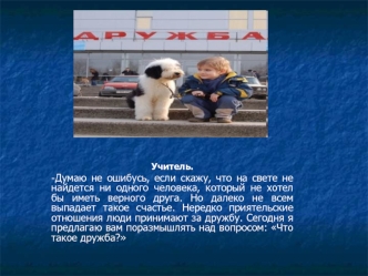 Учитель. 
-Думаю не ошибусь, если скажу, что на свете не найдется ни одного человека, который не хотел бы иметь верного друга. Но далеко не всем выпадает такое счастье. Нередко приятельские отношения люди принимают за дружбу. Сегодня я предлагаю вам пораз