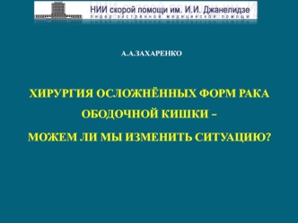 А.А.ЗАХАРЕНКО

ХИРУРГИЯ ОСЛОЖНЁННЫХ ФОРМ РАКА ОБОДОЧНОЙ КИШКИ – 
МОЖЕМ ЛИ МЫ ИЗМЕНИТЬ СИТУАЦИЮ?