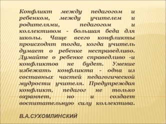 Конфликт между педагогом и ребенком, между учителем и родителями, педагогом и коллективом - большая беда для школы. Чаще всего конфликты происходят тогда, когда учитель думает о ребенке несправедливо. Думайте о ребенке справедливо -и конфликтов не будет. 