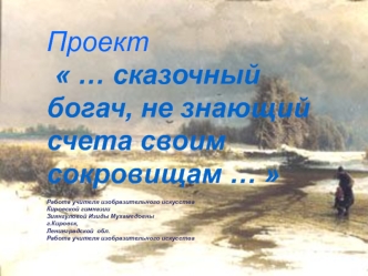 Проект  … сказочный богач, не знающий счета своим сокровищам …  

Работа учителя изобразительного искусства
Кировской гимназии
Зиянгуловой Изиды Мухамедовны
г.Кировск,
Ленинградской  обл.
Работа учителя изобразительного искусства