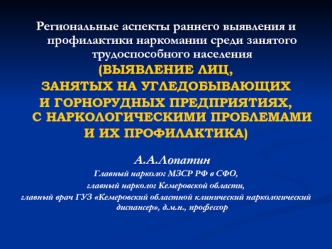 Региональные аспекты раннего выявления и профилактики наркомании среди занятого трудоспособного населения 
(ВЫЯВЛЕНИЕ ЛИЦ, 
ЗАНЯТЫХ НА УГЛЕДОБЫВАЮЩИХ 
И ГОРНОРУДНЫХ ПРЕДПРИЯТИЯХ, С НАРКОЛОГИЧЕСКИМИ ПРОБЛЕМАМИ 
И ИХ ПРОФИЛАКТИКА) А.А.Лопатин
Главный наркол