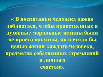 В воспитании человека важно добиваться, чтобы нравственные и духовные моральные истины были не просто понятны, но и стали бы целью жизни каждого человека, предметов собственных стремлений и личного   счастья.