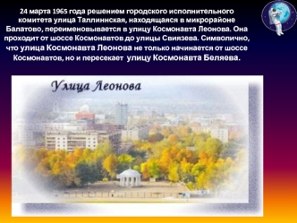 24 марта 1965 года решением городского исполнительного комитета улица Таллиннская, находящаяся в микрорайоне Балатово, переименовывается в улицу Космонавта Леонова. Она проходит от шоссе Космонавтов до улицы Свиязева. Символично, что улица Космонавта Леон