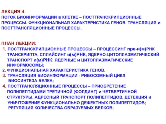 ЛЕКЦИЯ 4.
ПОТОК БИОИНФОРМАЦИИ в КЛЕТКЕ – ПОСТТРАНСКРИПЦИОННЫЕ ПРОЦЕССЫ. ФУНКЦИОНАЛЬНАЯ ХАРАКТЕРИСТИКА ГЕНОВ. ТРАНСЛЯЦИЯ и ПОСТТРАНСЛЯЦИОННЫЕ ПРОЦЕССЫ.
 
 
ПЛАН ЛЕКЦИИ: 
 1. ПОСТТРАНСКРИПЦИОННЫЕ ПРОЦЕССЫ – ПРОЦЕССИНГ пре-и(м)РНК
     ТРАНСКРИПТА, СПЛАЙСИНГ