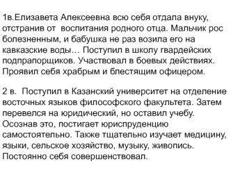 1в.Елизавета Алексеевна всю себя отдала внуку,  отстранив от  воспитания родного отца. Мальчик рос болезненным, и бабушка не раз возила его на кавказские воды… Поступил в школу гвардейских подпрапорщиков. Участвовал в боевых действиях. Проявил себя храбры