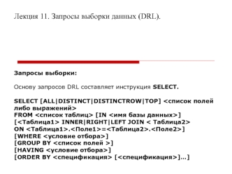 Лекция 11. Запросы выборки данных (DRL).







Запросы выборки:

Основу запросов DRL составляет инструкция SELECT.

SELECT [ALL|DISTINCT|DISTINCTROW|TOP] 
FROM  [IN ]
[ INNER|RIGHT|LEFT JOIN 
ON .=.]
[WHERE ]
[GROUP BY ]
[HAVING ]
[ORDER BY  []…]