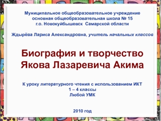 Муниципальное общеобразовательное учреждение
основная общеобразовательная школа № 15
г.о. Новокуйбышевск  Самарской области

Ждырёва Лариса Александровна, учитель начальных классов


Биография и творчество 
Якова Лазаревича Акима


К уроку литературного ч