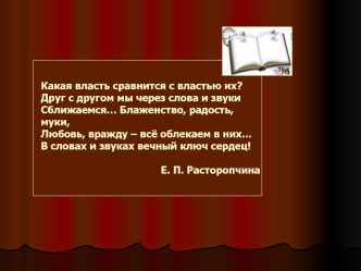 Какая власть сравнится с властью их?Друг с другом мы через слова и звукиСближаемся… Блаженство, радость, муки,Любовь, вражду – всё облекаем в них…В словах и звуках вечный ключ сердец!                                         Е. П. Расторопчина