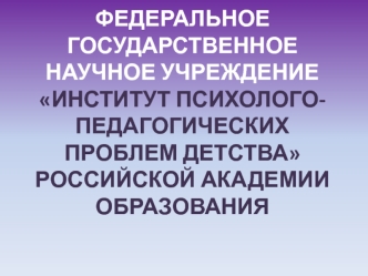 ФЕДЕРАЛЬНОЕ ГОСУДАРСТВЕННОЕ НАУЧНОЕ УЧРЕЖДЕНИЕИНСТИТУТ ПСИХОЛОГО-ПЕДАГОГИЧЕСКИХ ПРОБЛЕМ ДЕТСТВАРОССИЙСКОЙ АКАДЕМИИ ОБРАЗОВАНИЯ