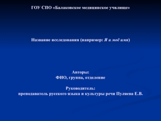 ГОУ СПО Балаковское медицинское училищеНазвание исследования (например: Я и моё имя)Авторы: ФИО, группа, отделениеРуководитель:преподаватель русского языка и культуры речи Пуляева Е.В.