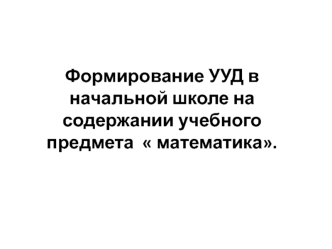 Формирование УУД в начальной школе на содержании учебного предмета   математика.