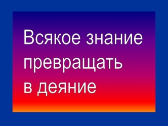 Всякое знание
превращать 
в деяние