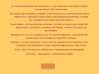 В этом исследовании нас интересует то, как чаще всего поступают люди в определенных обстоятельствах. 
Вы увидите фотографии ситуаций. К некоторым из их участников Вам нужно обратиться с просьбой помочь Вам в исследовании мотивации, которое Вы проводите дл